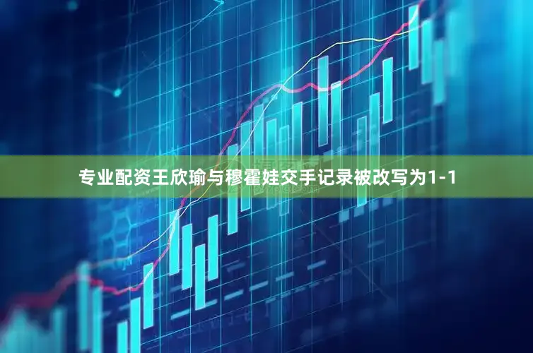 专业配资王欣瑜与穆霍娃交手记录被改写为1-1