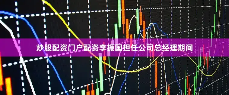 炒股配资门户配资李振国担任公司总经理期间
