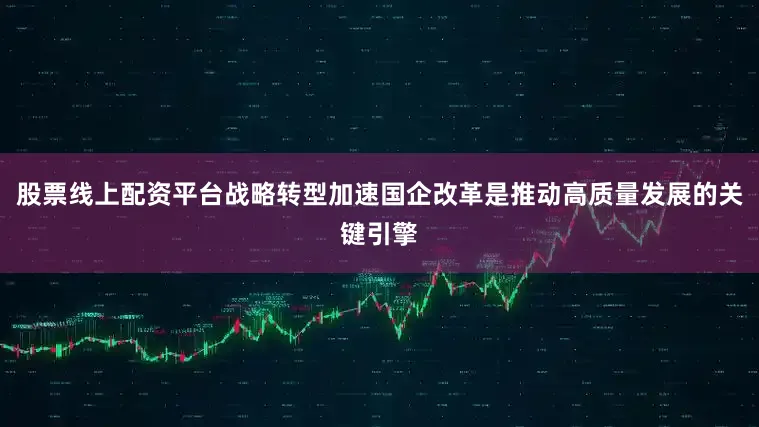 股票线上配资平台战略转型加速国企改革是推动高质量发展的关键引擎