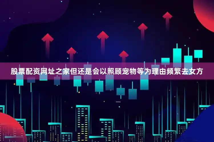 股票配资网址之家但还是会以照顾宠物等为理由频繁去女方