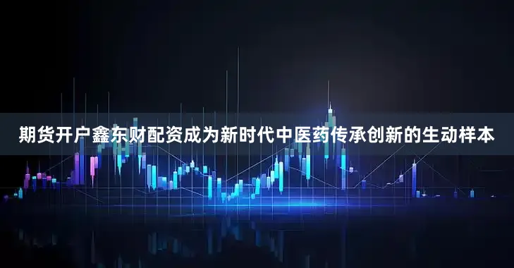期货开户鑫东财配资成为新时代中医药传承创新的生动样本
