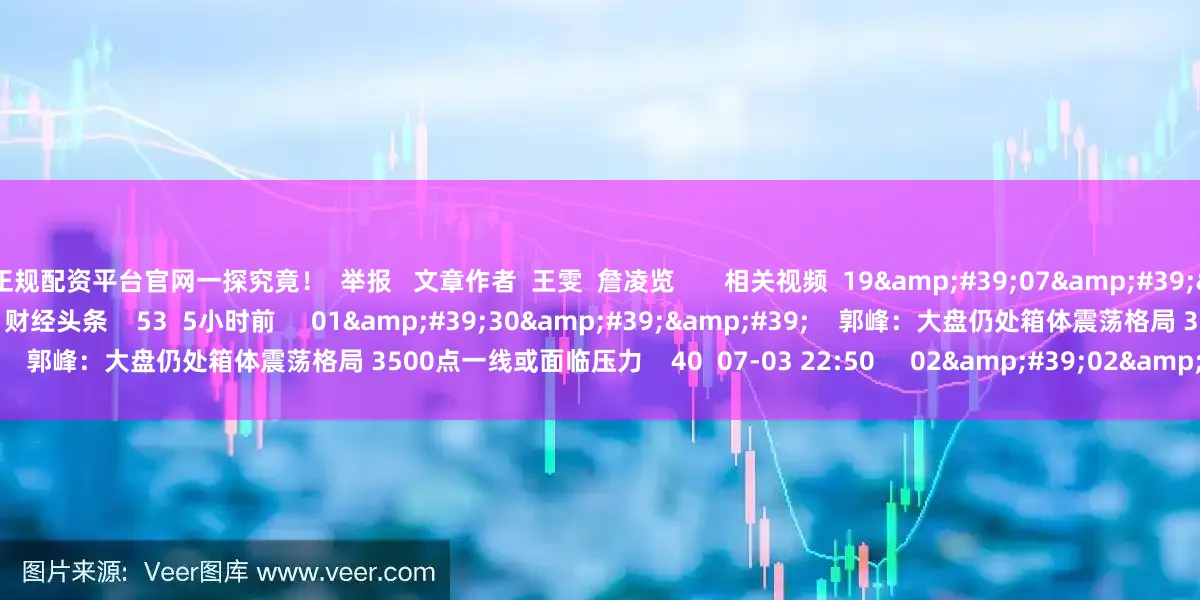 正规配资平台官网一探究竟！  举报   文章作者  王雯  詹凌览       相关视频  19&#39;07&#39;&#39;    下半年基金投资“风向标”出炉？ | 财经头条    53  5小时前     01&#39;30&#39;&#39;    郭峰：大盘仍处箱体震荡格局 3500点一线或面临压力    40  07-03 22:50     02&#39;02&#39;&#39;
