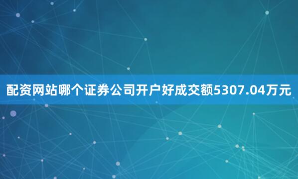 配资网站哪个证券公司开户好成交额5307.04万元