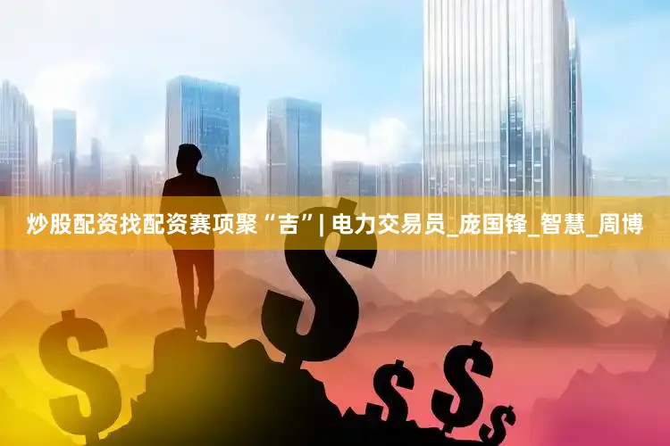炒股配资找配资赛项聚“吉”| 电力交易员_庞国锋_智慧_周博