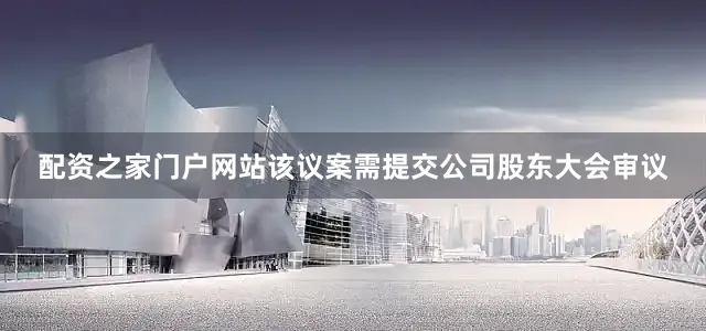 配资之家门户网站该议案需提交公司股东大会审议