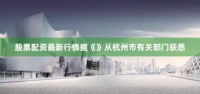 股票配资最新行情据《》从杭州市有关部门获悉