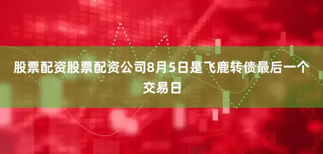 股票配资股票配资公司　　8月5日是飞鹿转债最后一个交易日