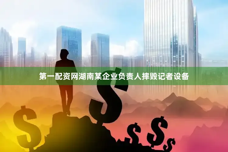 第一配资网湖南某企业负责人摔毁记者设备