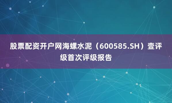 股票配资开户网海螺水泥（600585.SH）壹评级首次评级报告