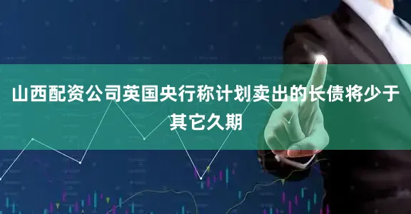 山西配资公司英国央行称计划卖出的长债将少于其它久期