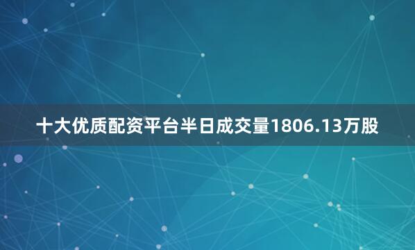 十大优质配资平台半日成交量1806.13万股