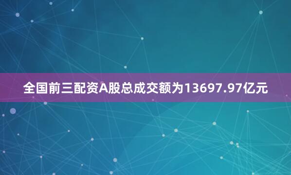 全国前三配资A股总成交额为13697.97亿元