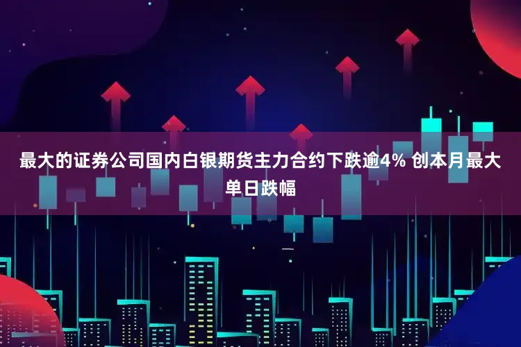 最大的证券公司国内白银期货主力合约下跌逾4% 创本月最大单日跌幅
