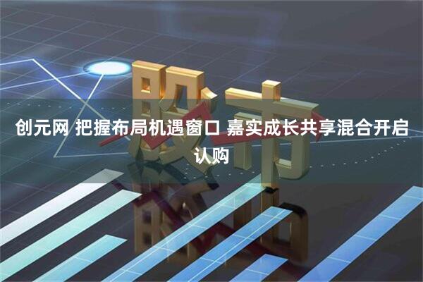 创元网 把握布局机遇窗口 嘉实成长共享混合开启认购