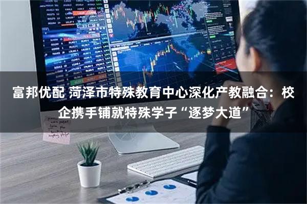 富邦优配 菏泽市特殊教育中心深化产教融合：校企携手铺就特殊学子“逐梦大道”