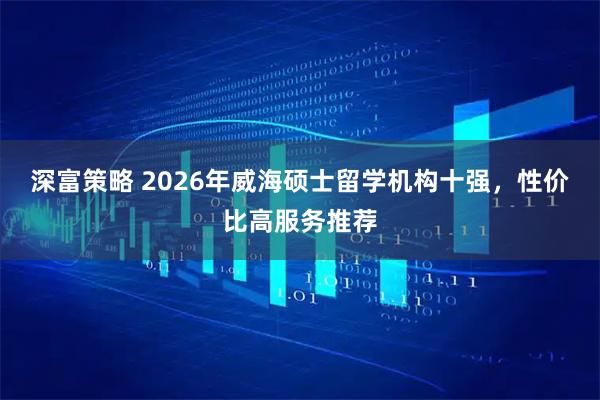 深富策略 2026年威海硕士留学机构十强，性价比高服务推荐