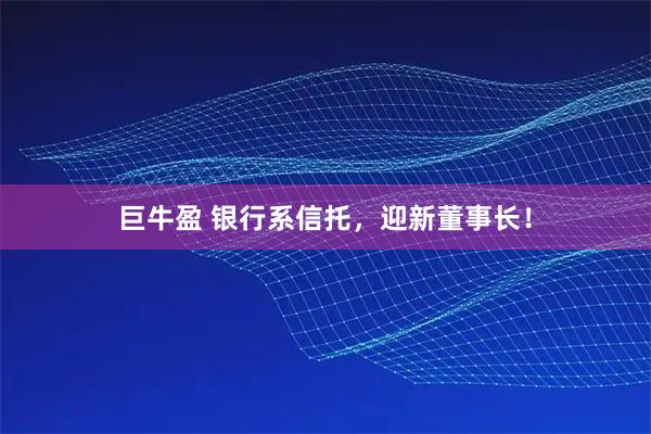 巨牛盈 银行系信托，迎新董事长！