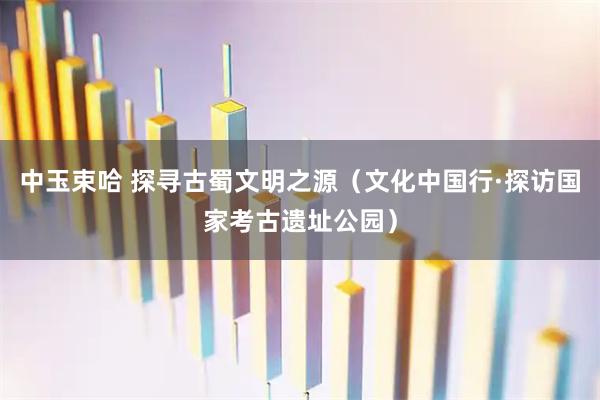 中玉束哈 探寻古蜀文明之源（文化中国行·探访国家考古遗址公园）