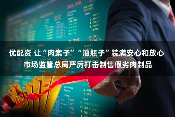 优配资 让“肉案子”“油瓶子”装满安心和放心 市场监管总局严厉打击制售假劣肉制品