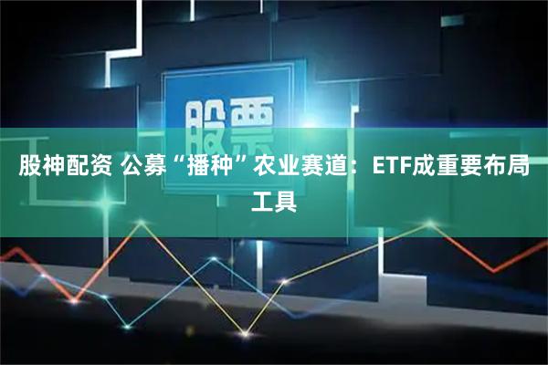 股神配资 公募“播种”农业赛道：ETF成重要布局工具
