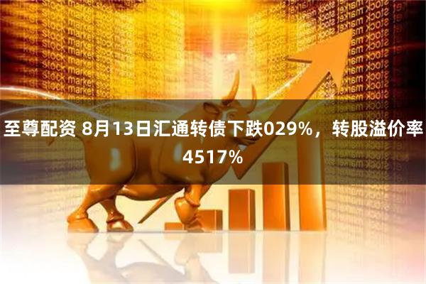 至尊配资 8月13日汇通转债下跌029%，转股溢价率4517%