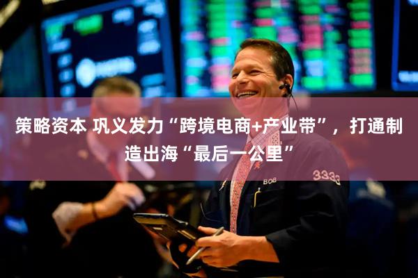策略资本 巩义发力“跨境电商+产业带”，打通制造出海“最后一公里”