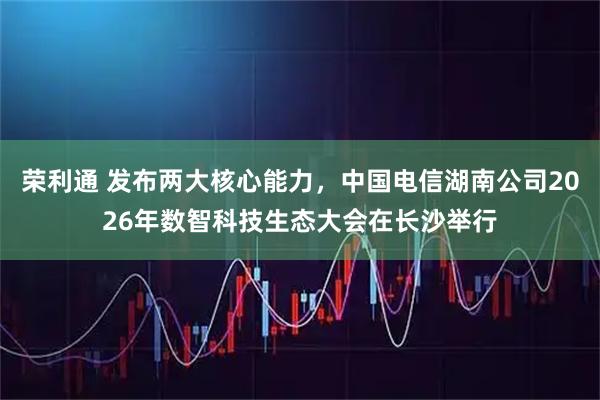 荣利通 发布两大核心能力，中国电信湖南公司2026年数智科技生态大会在长沙举行