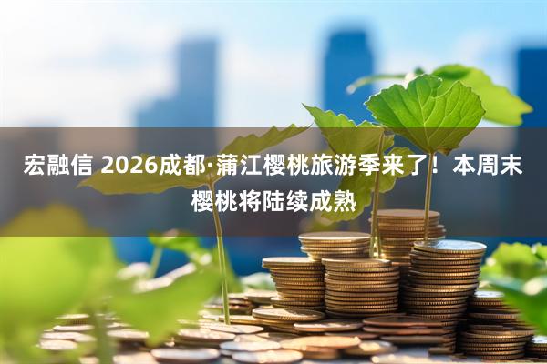 宏融信 2026成都·蒲江樱桃旅游季来了！本周末樱桃将陆续成熟
