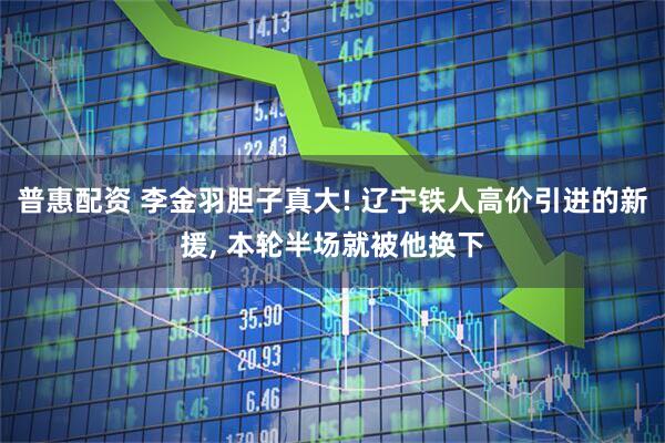 普惠配资 李金羽胆子真大! 辽宁铁人高价引进的新援, 本轮半场就被他换下