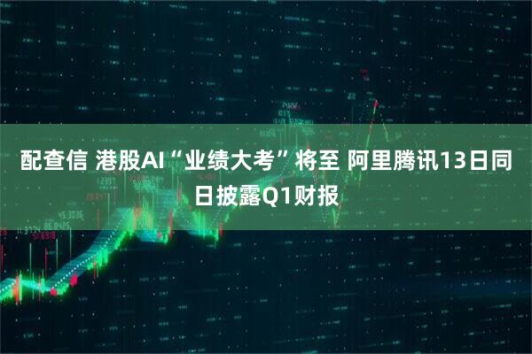 配查信 港股AI“业绩大考”将至 阿里腾讯13日同日披露Q1财报
