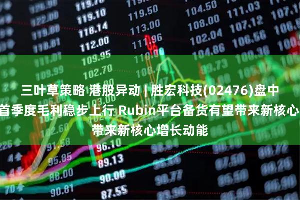 三叶草策略 港股异动 | 胜宏科技(02476)盘中涨超4% 首季度毛利稳步上行 Rubin平台备货有望带来新核心增长动能