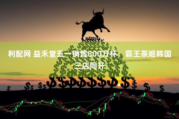 利配网 益禾堂五一销售800万杯，霸王茶姬韩国三店同开