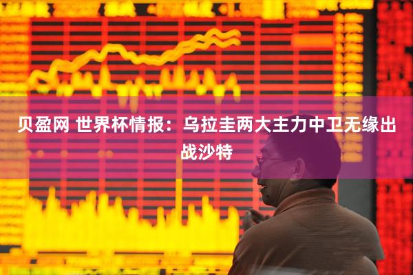 贝盈网 世界杯情报：乌拉圭两大主力中卫无缘出战沙特