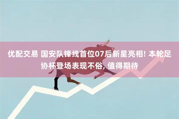 优配交易 国安队锋线首位07后新星亮相! 本轮足协杯登场表现不俗, 值得期待