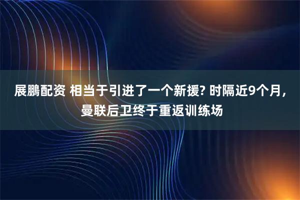 展鵬配资 相当于引进了一个新援? 时隔近9个月, 曼联后卫终于重返训练场